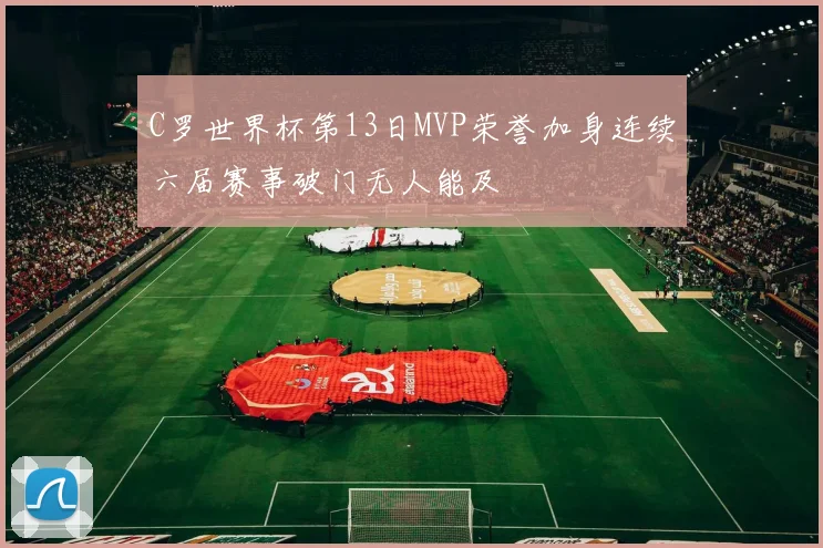 C罗世界杯第13日MVP荣誉加身连续六届赛事破门无人能及