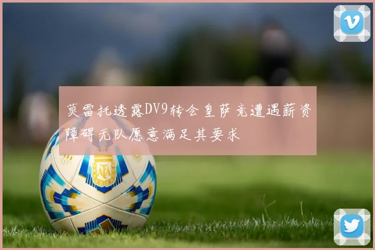 莫雷托透露DV9转会皇萨竞遭遇薪资障碍无队愿意满足其要求