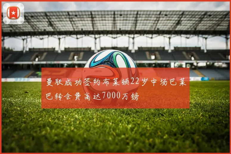 曼联成功签约布莱顿22岁中场巴莱巴转会费高达7000万镑