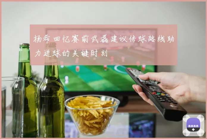 杨希回忆赛前武磊建议传球路线助力进球的关键时刻