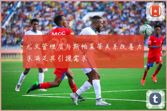 尤文管理层与斯帕莱蒂关系改善力求满足其引援需求