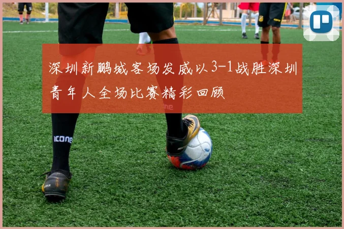 深圳新鹏城客场发威以3-1战胜深圳青年人全场比赛精彩回顾
